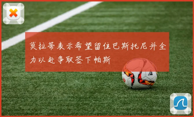 莫拉蒂表示希望留住巴斯托尼并全力以赴争取签下帕斯