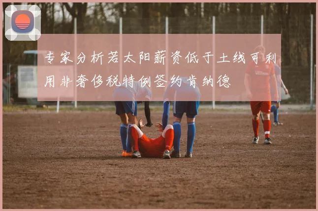 专家分析若太阳薪资低于土线可利用非奢侈税特例签约肯纳德