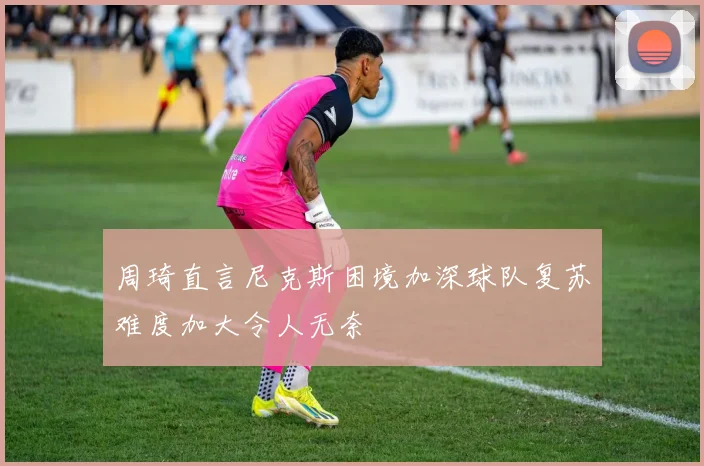 周琦直言尼克斯困境加深球队复苏难度加大令人无奈