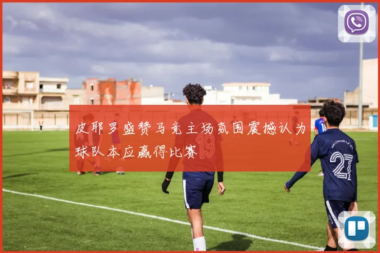 皮耶罗盛赞马竞主场氛围震撼认为球队本应赢得比赛