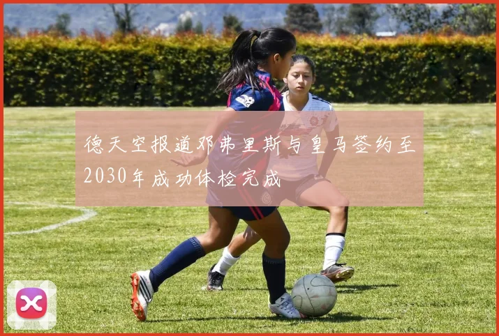 德天空报道邓弗里斯与皇马签约至2030年成功体检完成
