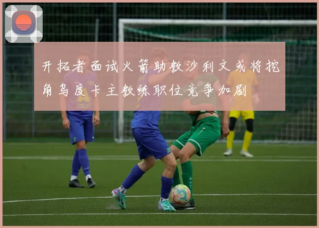 开拓者面试火箭助教沙利文或将挖角乌度卡主教练职位竞争加剧