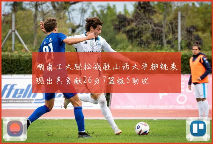 湖南工大轻松战胜山西大学柳锐表现出色贡献26分7篮板5助攻