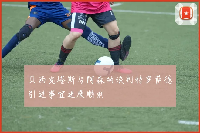 贝西克塔斯与阿森纳谈判特罗萨德引进事宜进展顺利