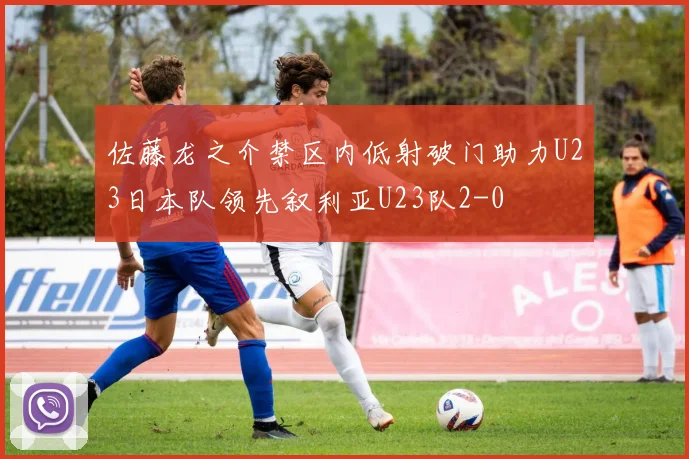 佐藤龙之介禁区内低射破门助力U23日本队领先叙利亚U23队2-0