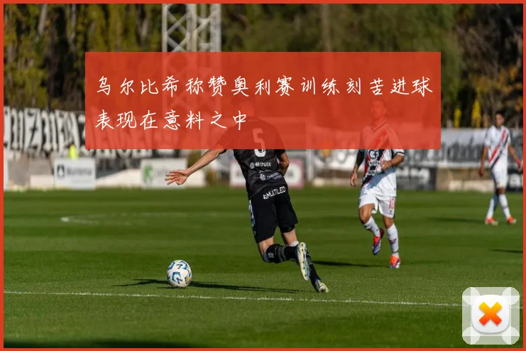 乌尔比希称赞奥利赛训练刻苦进球表现在意料之中