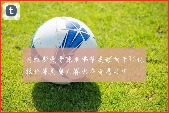 内维斯受青睐老佛爷更倾向于15亿报价球员奥利赛也在考虑之中