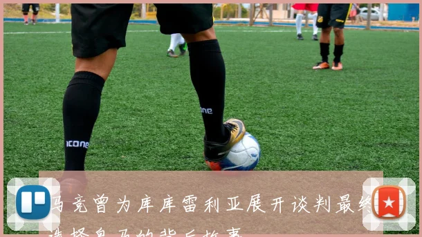 马竞曾为库库雷利亚展开谈判最终选择皇马的背后故事