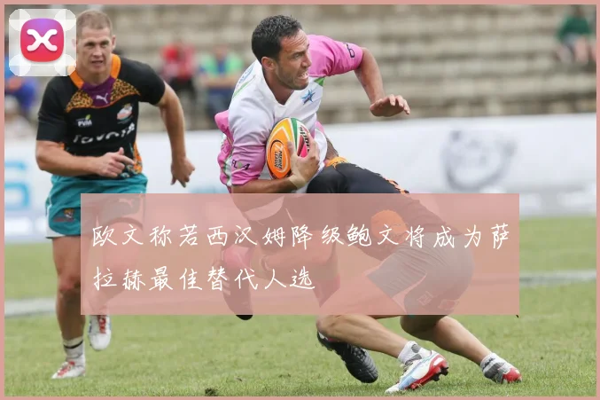 欧文称若西汉姆降级鲍文将成为萨拉赫最佳替代人选