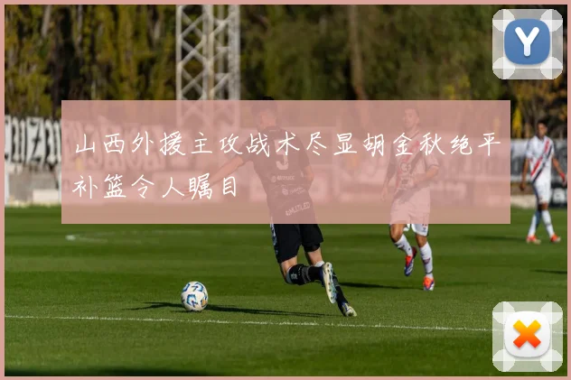 山西外援主攻战术尽显胡金秋绝平补篮令人瞩目