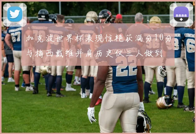 加克波世界杯表现惊艳获满分10分与梅西戴维并肩历史仅三人做到