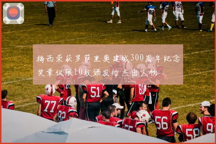 梅西荣获罗萨里奥建城300周年纪念奖章仅限10枚颁发给杰出人物