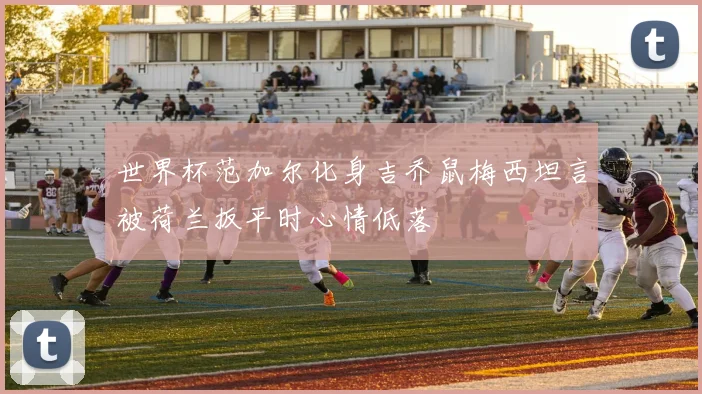 世界杯范加尔化身吉乔鼠梅西坦言被荷兰扳平时心情低落