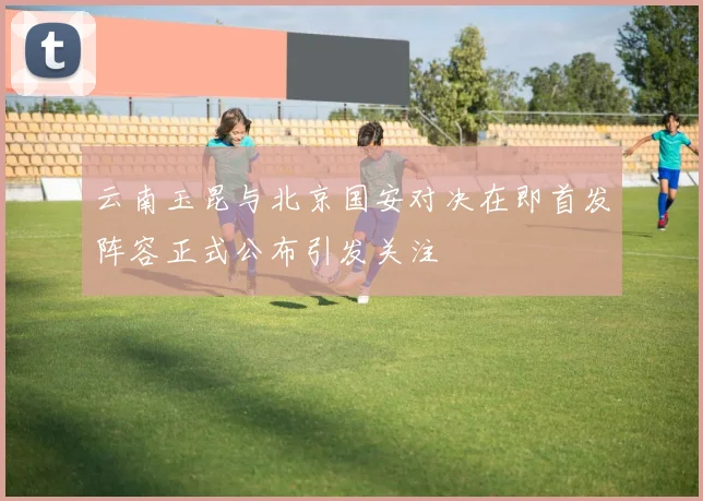 云南玉昆与北京国安对决在即首发阵容正式公布引发关注
