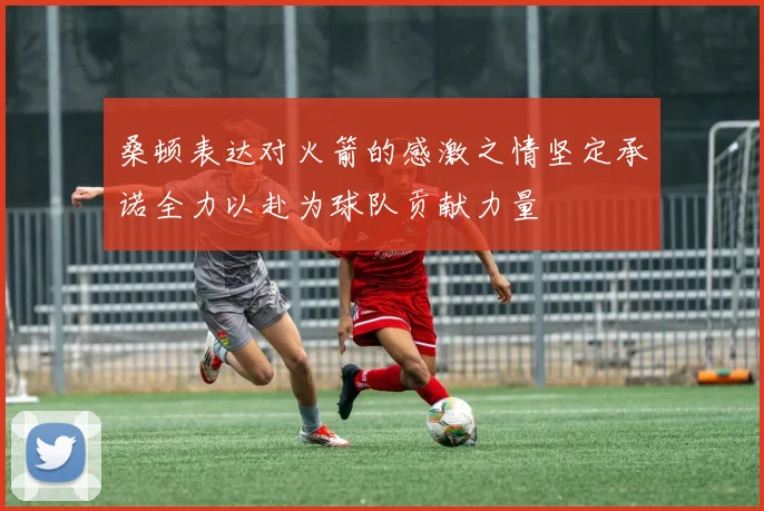 桑顿表达对火箭的感激之情坚定承诺全力以赴为球队贡献力量