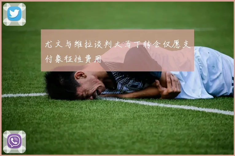 尤文与维拉谈判大马丁转会仅愿支付象征性费用