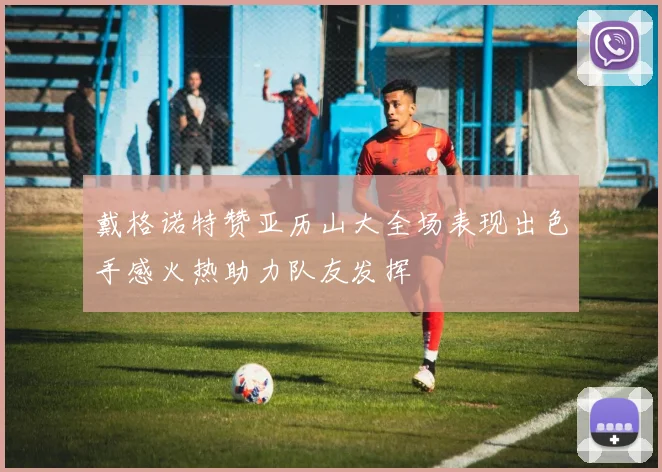 戴格诺特赞亚历山大全场表现出色手感火热助力队友发挥