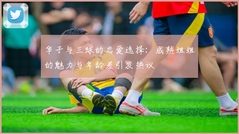 华子与三球的恋爱选择：成熟姐姐的魅力与年龄差引发热议