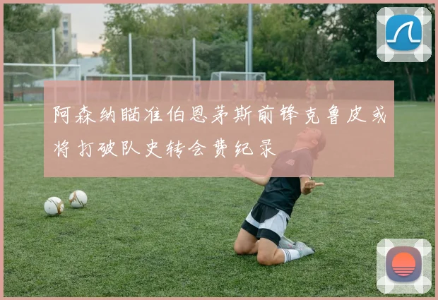 阿森纳瞄准伯恩茅斯前锋克鲁皮或将打破队史转会费纪录