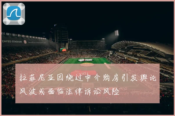 拉菲尼亚因绕过中介购房引发舆论风波或面临法律诉讼风险