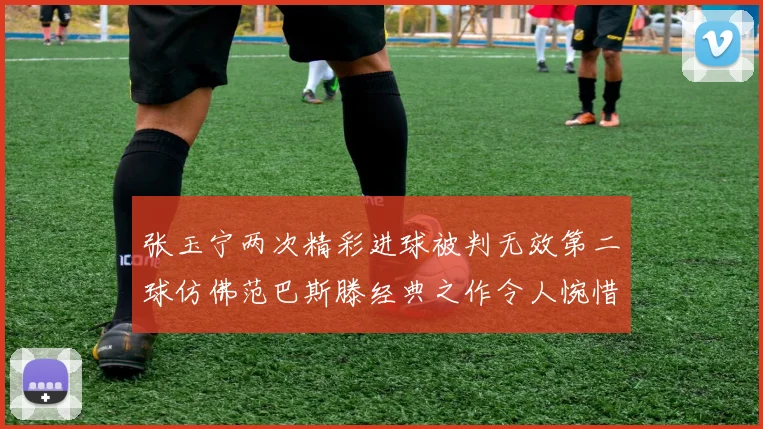 张玉宁两次精彩进球被判无效第二球仿佛范巴斯滕经典之作令人惋惜