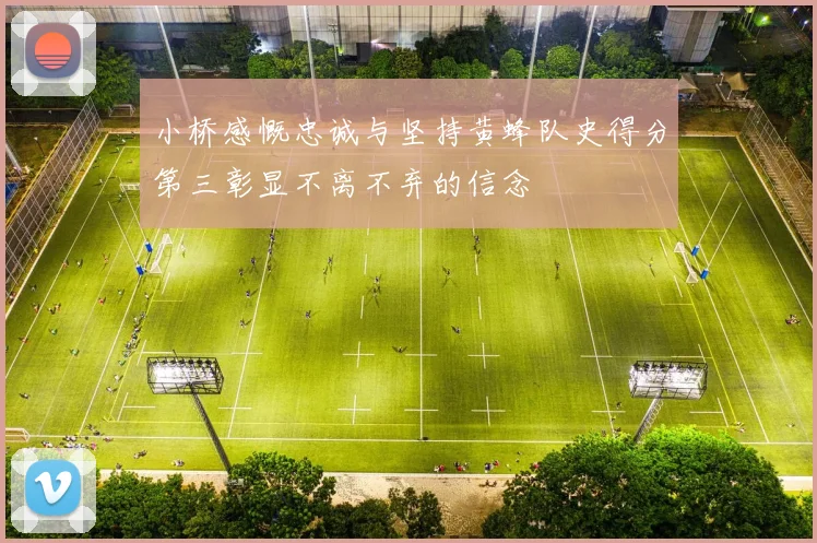 小桥感慨忠诚与坚持黄蜂队史得分第三彰显不离不弃的信念