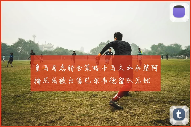 皇马考虑转会策略卡马文加和楚阿梅尼或被出售巴尔韦德留队无忧