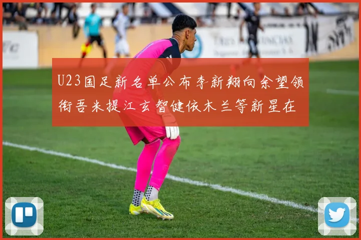 U23国足新名单公布李新翔向余望领衔吾米提江玄智健依木兰等新星在列