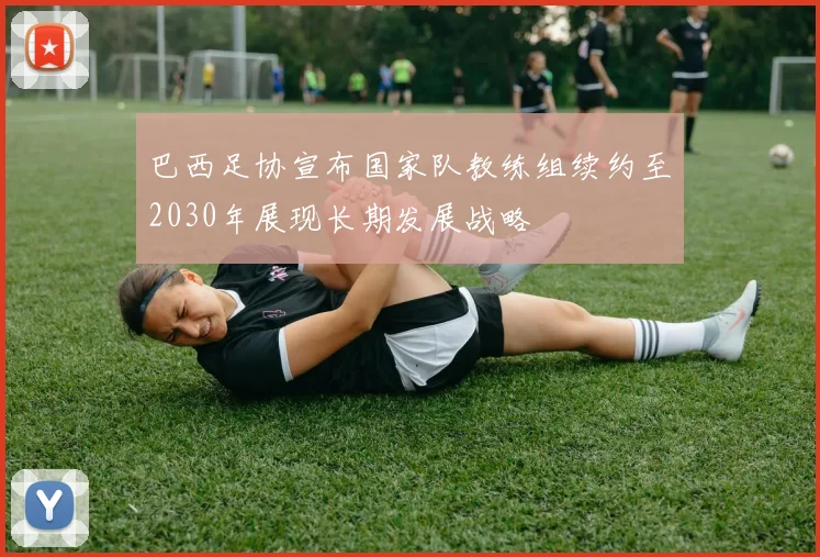 巴西足协宣布国家队教练组续约至2030年展现长期发展战略