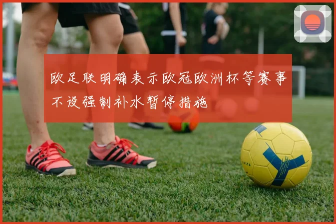 欧足联明确表示欧冠欧洲杯等赛事不设强制补水暂停措施