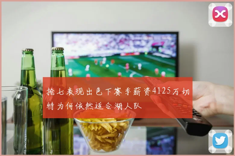 抢七表现出色下赛季薪资4125万切特为何依然适合湖人队